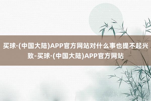 买球·(中国大陆)APP官方网站对什么事也提不起兴致-买球·(中国大陆)APP官方网站