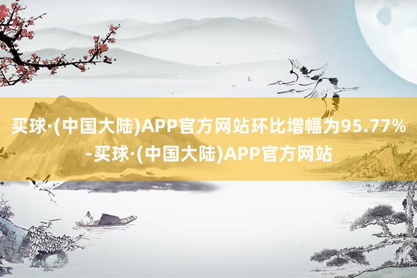 买球·(中国大陆)APP官方网站环比增幅为95.77%-买球·(中国大陆)APP官方网站