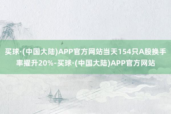 买球·(中国大陆)APP官方网站当天154只A股换手率擢升20%-买球·(中国大陆)APP官方网站