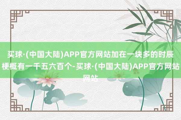 买球·(中国大陆)APP官方网站加在一块多的时辰梗概有一千五六百个-买球·(中国大陆)APP官方网站