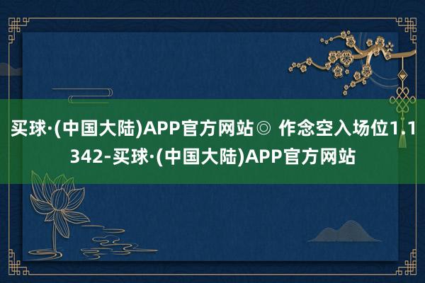 买球·(中国大陆)APP官方网站◎ 作念空入场位1.1342-买球·(中国大陆)APP官方网站